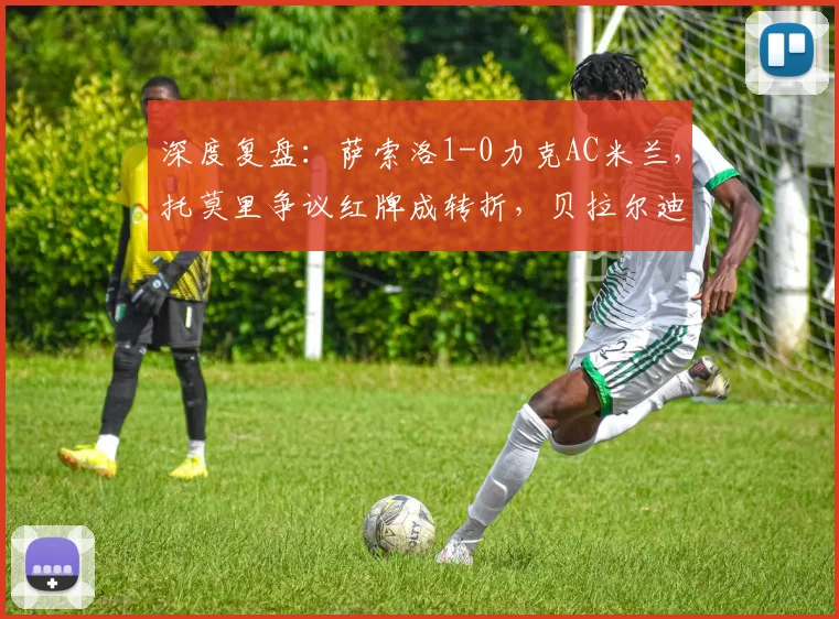 深度复盘：萨索洛1-0力克AC米兰，托莫里争议红牌成转折，贝拉尔迪闪击定乾坤
