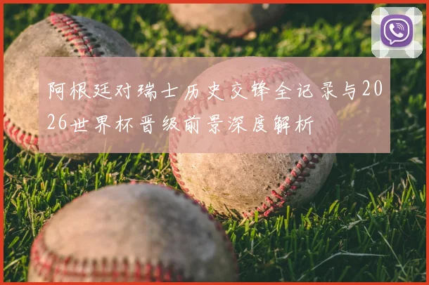 阿根廷对瑞士历史交锋全记录与2026世界杯晋级前景深度解析