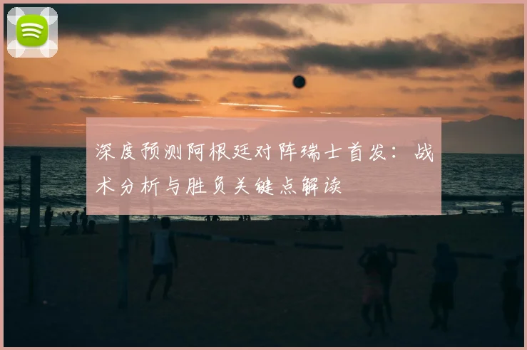 深度预测阿根廷对阵瑞士首发:战术分析与胜负关键点解读