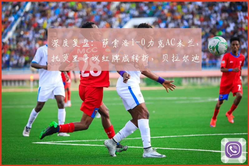 深度复盘:萨索洛1-0力克AC米兰,托莫里争议红牌成转折,贝拉尔迪闪击定乾坤