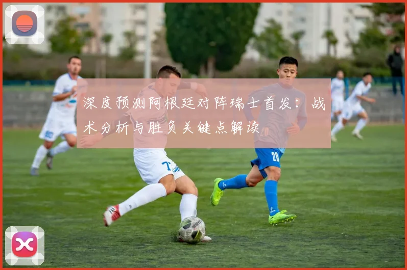 深度预测阿根廷对阵瑞士首发：战术分析与胜负关键点解读