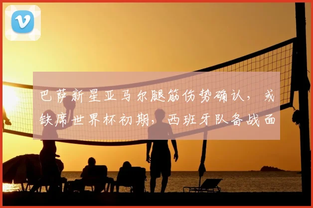 巴萨新星亚马尔腿筋伤势确认，或缺席世界杯初期，西班牙队备战面临调整
