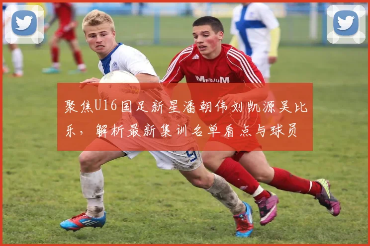 聚焦U16国足新星潘朝伟刘凯源吴比乐，解析最新集训名单看点与球员技术特点