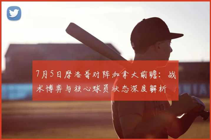 7月5日摩洛哥对阵加拿大前瞻：战术博弈与核心球员状态深度解析